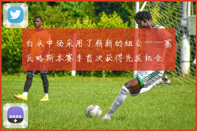 白衣中场采用了崭新的组合——塞瓦略斯本赛季首次获得先发机会