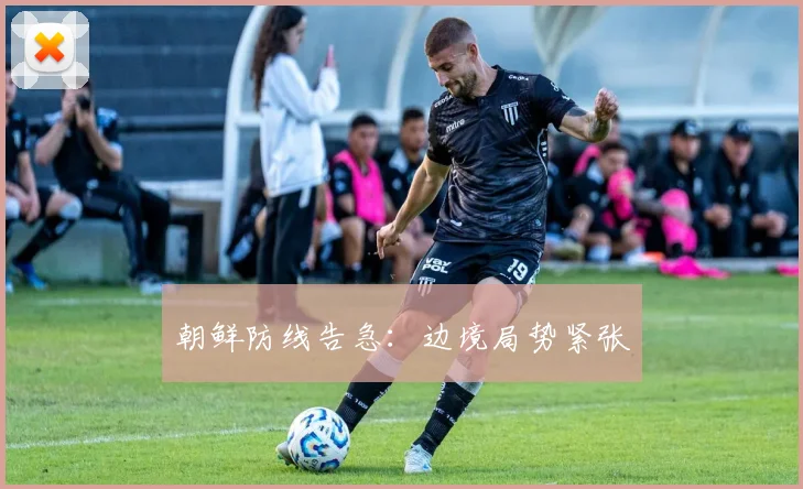 朝鲜防线告急：边境局势紧张