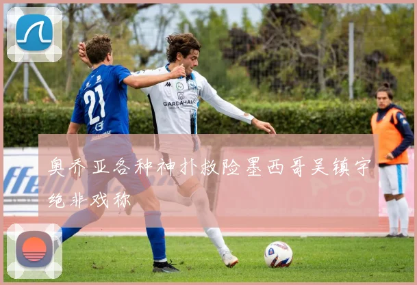 奥乔亚各种神扑救险墨西哥吴镇宇绝非戏称