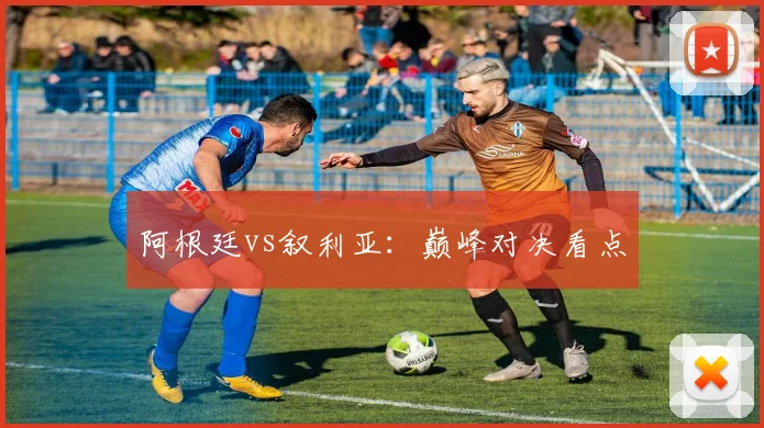 阿根廷vs叙利亚：巅峰对决看点