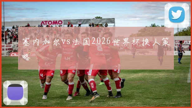 塞内加尔vs法国2026世界杯换人策略