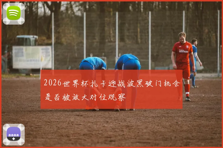 2026世界杯扎卡迎战波黑破门机会是否被放大对位观察