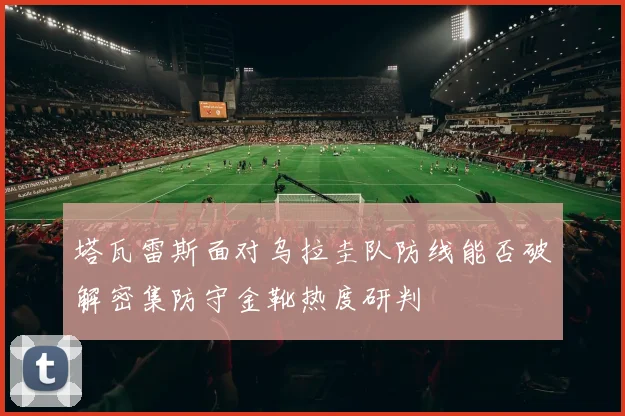 塔瓦雷斯面对乌拉圭队防线能否破解密集防守金靴热度研判