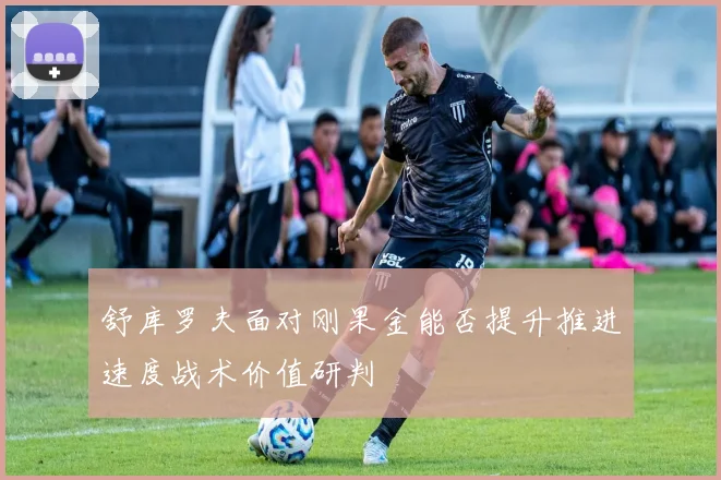 舒库罗夫面对刚果金能否提升推进速度战术价值研判