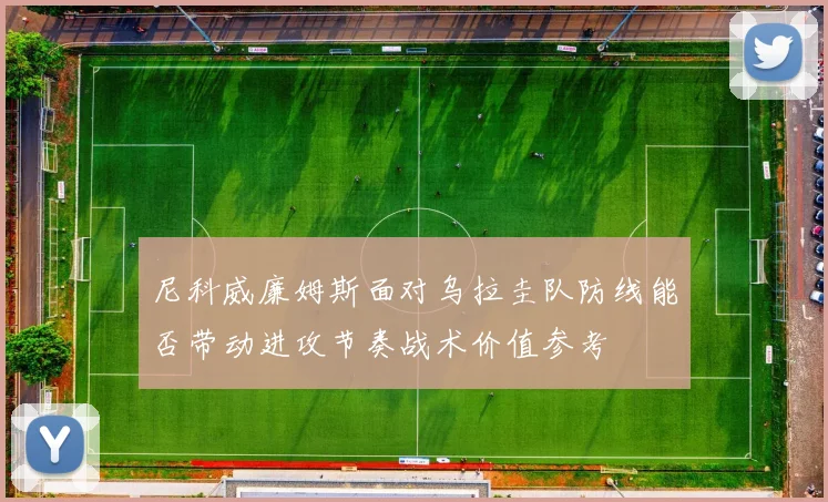 尼科威廉姆斯面对乌拉圭队防线能否带动进攻节奏战术价值参考