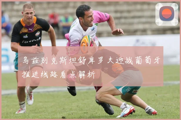 乌兹别克斯坦舒库罗夫迎战葡萄牙推进线路看点解析