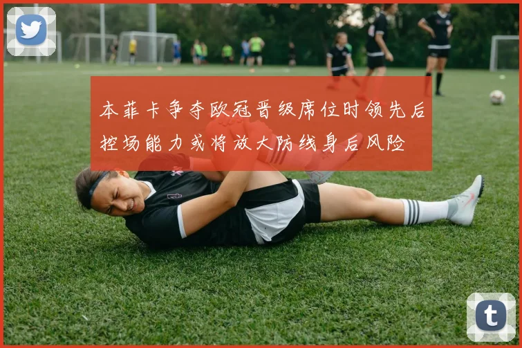 本菲卡争夺欧冠晋级席位时领先后控场能力或将放大防线身后风险