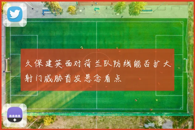 久保建英面对荷兰队防线能否扩大射门威胁首发悬念看点
