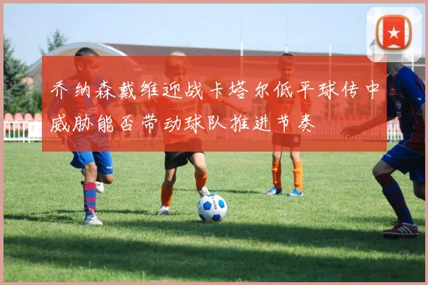 乔纳森戴维迎战卡塔尔低平球传中威胁能否带动球队推进节奏