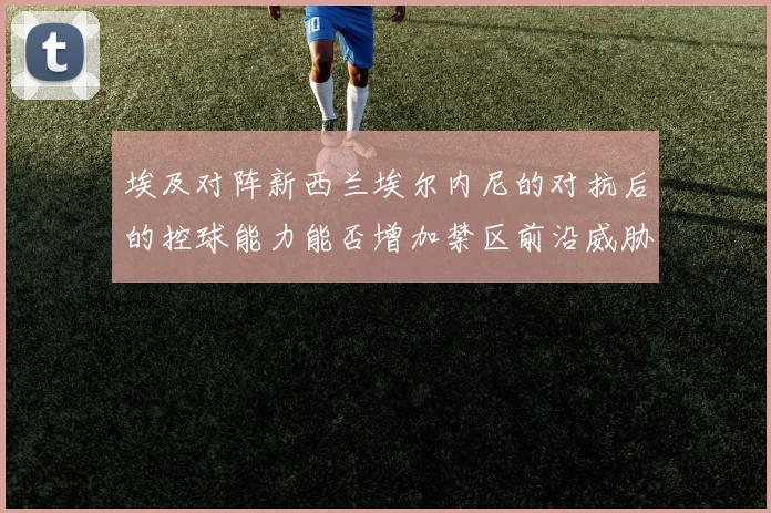 埃及对阵新西兰埃尔内尼的对抗后的控球能力能否增加禁区前沿威胁