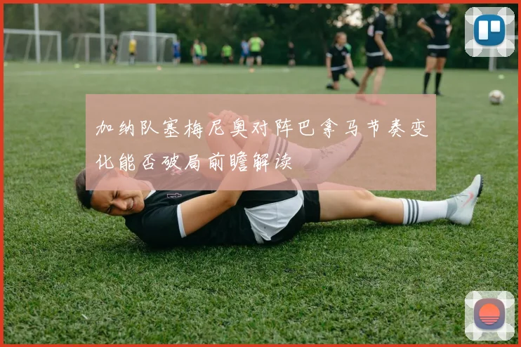 加纳队塞梅尼奥对阵巴拿马节奏变化能否破局前瞻解读