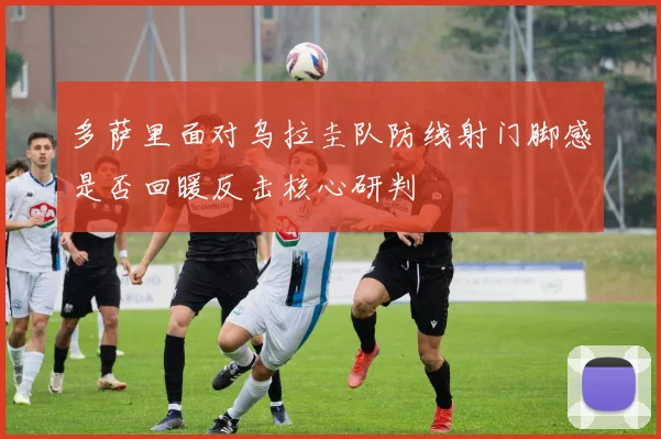 多萨里面对乌拉圭队防线射门脚感是否回暖反击核心研判