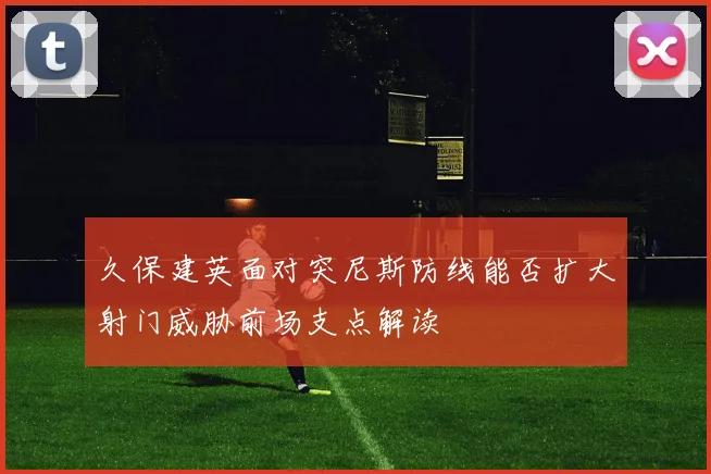 久保建英面对突尼斯防线能否扩大射门威胁前场支点解读