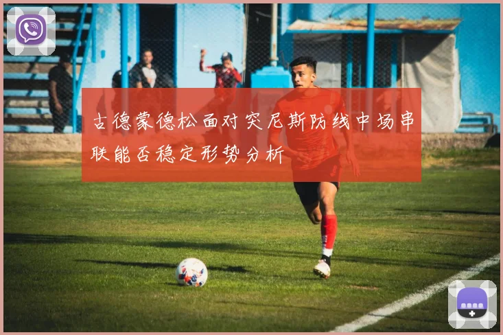 古德蒙德松面对突尼斯防线中场串联能否稳定形势分析