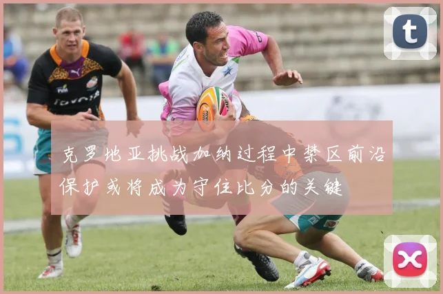 克罗地亚挑战加纳过程中禁区前沿保护或将成为守住比分的关键
