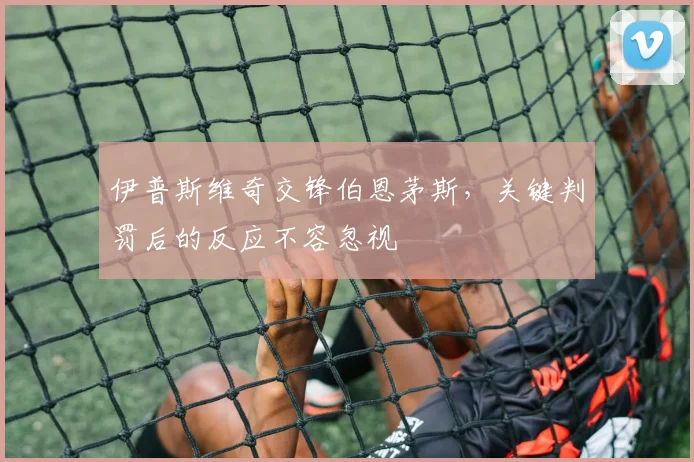 伊普斯维奇交锋伯恩茅斯,关键判罚后的反应不容忽视