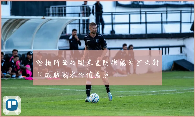 哈梅斯面对刚果金防线能否扩大射门威胁战术价值看点