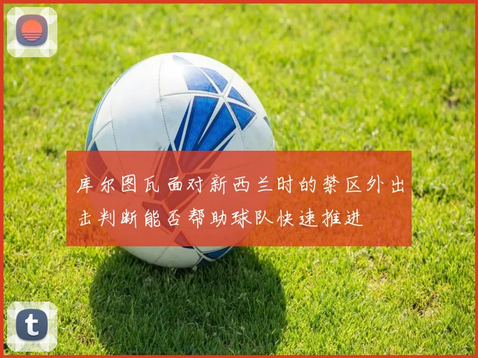库尔图瓦面对新西兰时的禁区外出击判断能否帮助球队快速推进